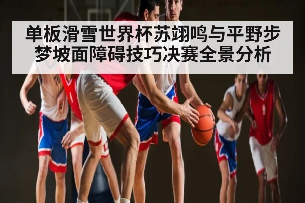 单板滑雪世界杯苏翊鸣与平野步梦坡面障碍技巧决赛全景分析