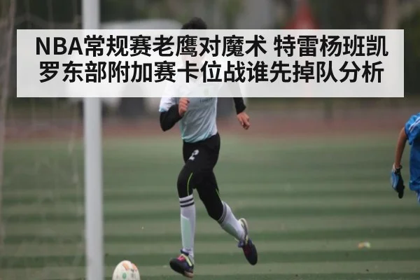 NBA常规赛老鹰对魔术 特雷杨班凯罗东部附加赛卡位战谁先掉队分析